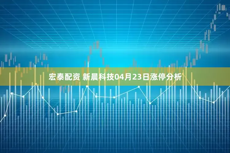 宏泰配资 新晨科技04月23日涨停分析