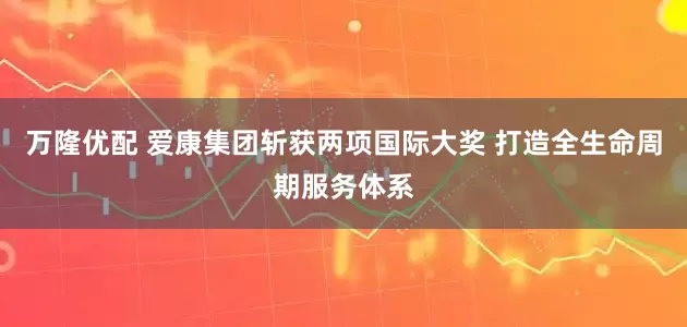 万隆优配 爱康集团斩获两项国际大奖 打造全生命周期服务体系