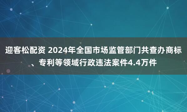 迎客松配资 2024年全国市场监管部门共查办商标、专利等领域行政违法案件4.4万件