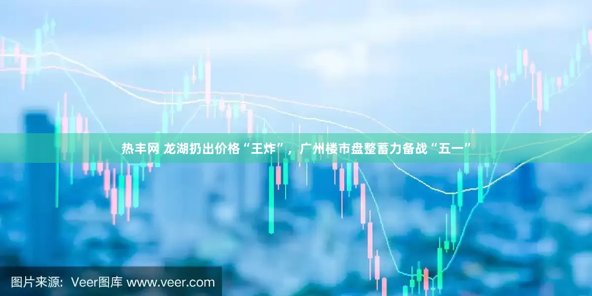 热丰网 龙湖扔出价格“王炸”，广州楼市盘整蓄力备战“五一”
