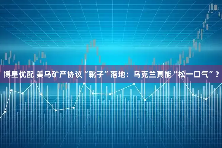 博星优配 美乌矿产协议“靴子”落地：乌克兰真能“松一口气”？