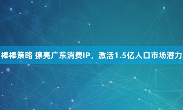 棒棒策略 擦亮广东消费IP，激活1.5亿人口市场潜力
