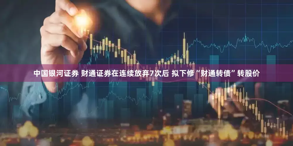 中国银河证券 财通证券在连续放弃7次后 拟下修“财通转债”转股价