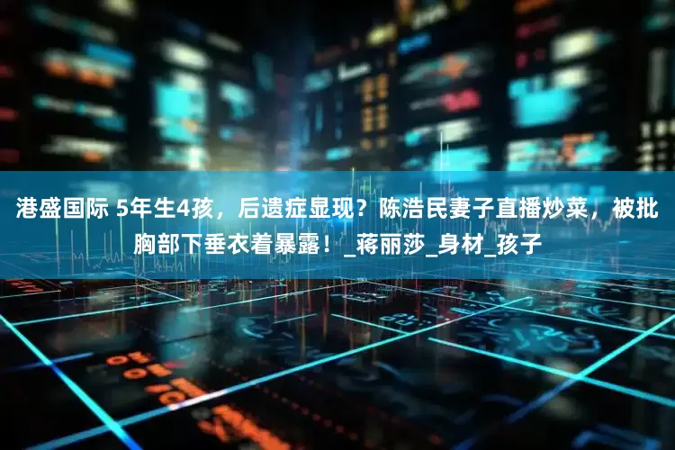 港盛国际 5年生4孩，后遗症显现？陈浩民妻子直播炒菜，被批胸部下垂衣着暴露！_蒋丽莎_身材_孩子