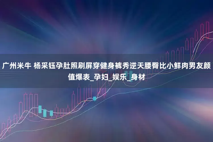 广州米牛 杨采钰孕肚照刷屏穿健身裤秀逆天腰臀比小鲜肉男友颜值爆表_孕妇_娱乐_身材