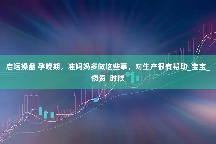 启运操盘 孕晚期，准妈妈多做这些事，对生产很有帮助_宝宝_物资_时候