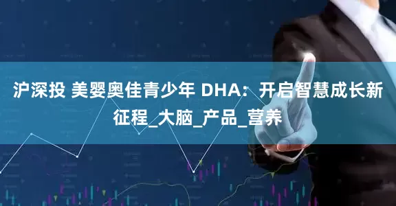 沪深投 美婴奥佳青少年 DHA：开启智慧成长新征程_大脑_产品_营养
