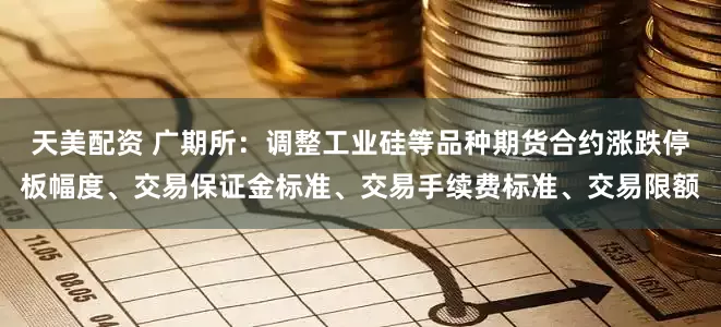 天美配资 广期所：调整工业硅等品种期货合约涨跌停板幅度、交易保证金标准、交易手续费标准、交易限额