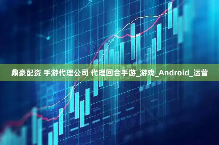 鼎豪配资 手游代理公司 代理回合手游_游戏_Android_运营