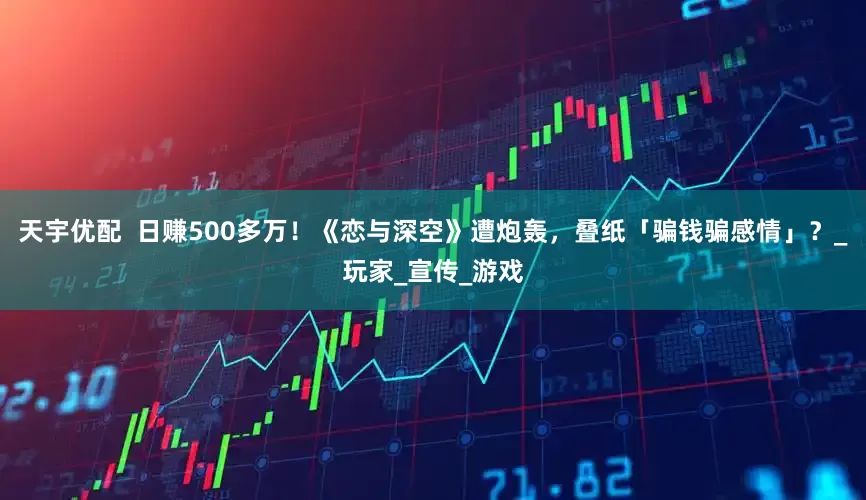天宇优配  日赚500多万！《恋与深空》遭炮轰，叠纸「骗钱骗感情」？_玩家_宣传_游戏