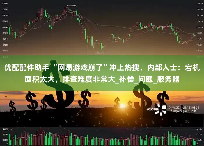 优配配件助手 “网易游戏崩了”冲上热搜，内部人士：宕机面积太大，排查难度非常大_补偿_问题_服务器