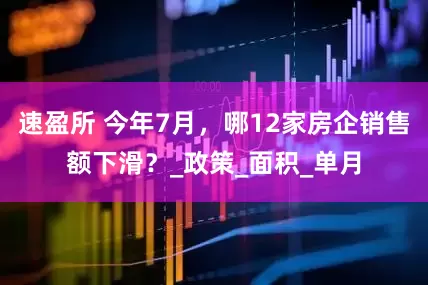 速盈所 今年7月，哪12家房企销售额下滑？_政策_面积_单月