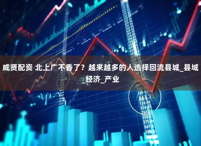 威贤配资 北上广不香了？越来越多的人选择回流县城_县域_经济_产业