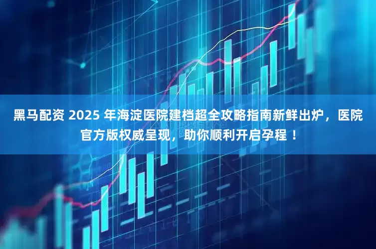 黑马配资 2025 年海淀医院建档超全攻略指南新鲜出炉，医院官方版权威呈现，助你顺利开启孕程 ！