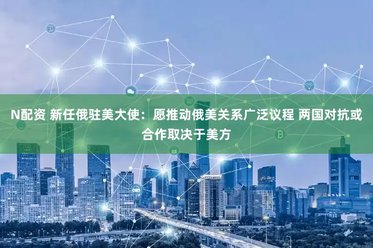 N配资 新任俄驻美大使：愿推动俄美关系广泛议程 两国对抗或合作取决于美方