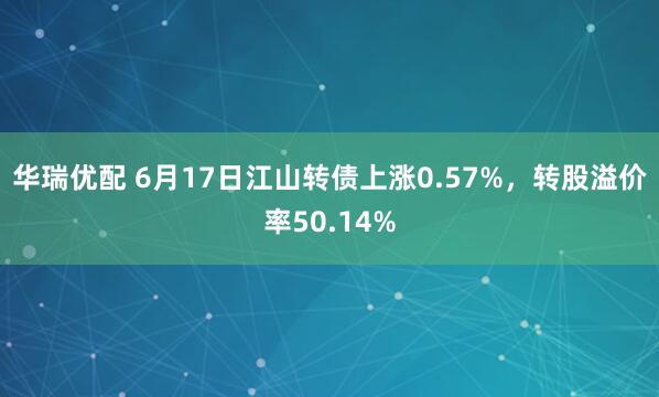 华瑞优配 6月17日江山转债上涨0.57%，转股溢价率50.14%