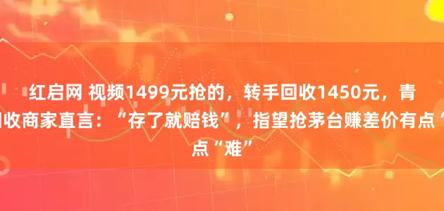 红启网 视频1499元抢的，转手回收1450元，青岛回收商家直言：“存了就赔钱”，指望抢茅台赚差价有点“难”