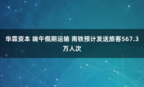 华霖资本 端午假期运输 南铁预计发送旅客567.3万人次