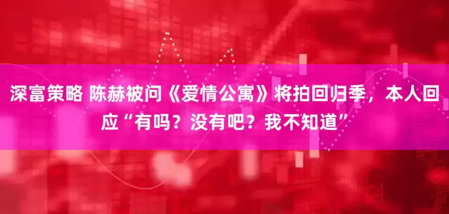 深富策略 陈赫被问《爱情公寓》将拍回归季，本人回应“有吗？没有吧？我不知道”